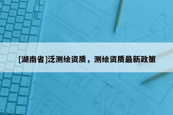 [湖南省]泛測繪資質(zhì)，測繪資質(zhì)最新政策