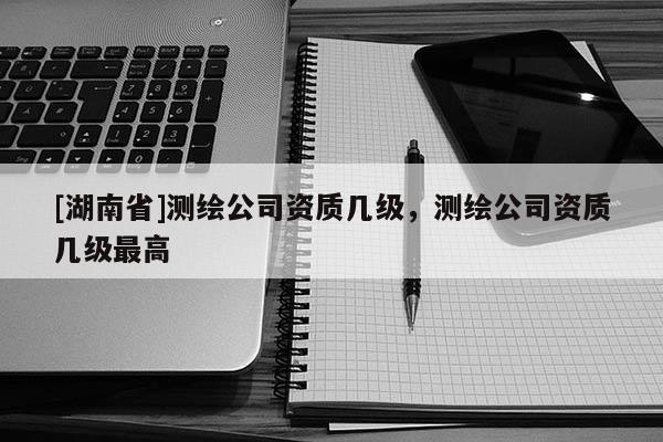 [湖南省]測繪公司資質(zhì)幾級，測繪公司資質(zhì)幾級最高
