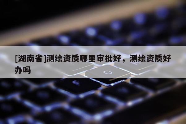 [湖南省]測(cè)繪資質(zhì)哪里審批好，測(cè)繪資質(zhì)好辦嗎