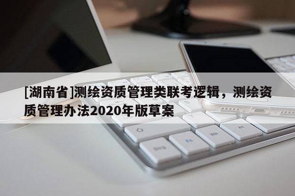 [湖南省]測(cè)繪資質(zhì)管理類聯(lián)考邏輯，測(cè)繪資質(zhì)管理辦法2020年版草案