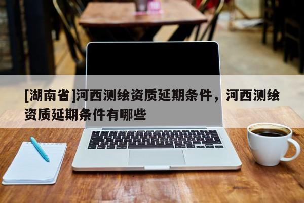 [湖南省]河西測(cè)繪資質(zhì)延期條件，河西測(cè)繪資質(zhì)延期條件有哪些