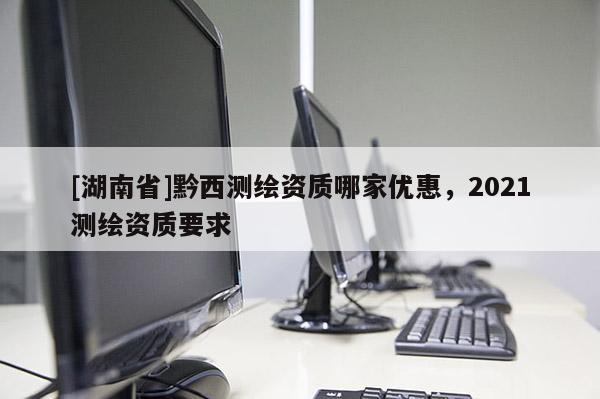 [湖南省]黔西測(cè)繪資質(zhì)哪家優(yōu)惠，2021測(cè)繪資質(zhì)要求
