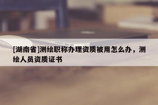 [湖南省]測(cè)繪職稱辦理資質(zhì)被用怎么辦，測(cè)繪人員資質(zhì)證書(shū)