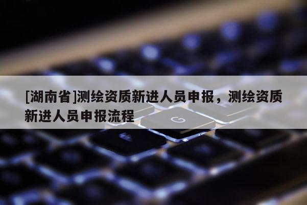 [湖南省]測繪資質(zhì)新進人員申報，測繪資質(zhì)新進人員申報流程