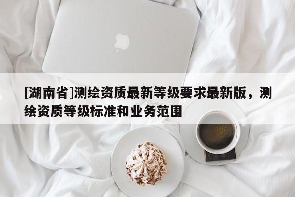 [湖南省]測(cè)繪資質(zhì)最新等級(jí)要求最新版，測(cè)繪資質(zhì)等級(jí)標(biāo)準(zhǔn)和業(yè)務(wù)范圍