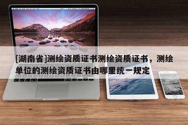 [湖南省]測繪資質(zhì)證書測繪資質(zhì)證書，測繪單位的測繪資質(zhì)證書由哪里統(tǒng)一規(guī)定