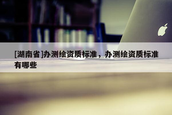 [湖南省]辦測(cè)繪資質(zhì)標(biāo)準(zhǔn)，辦測(cè)繪資質(zhì)標(biāo)準(zhǔn)有哪些