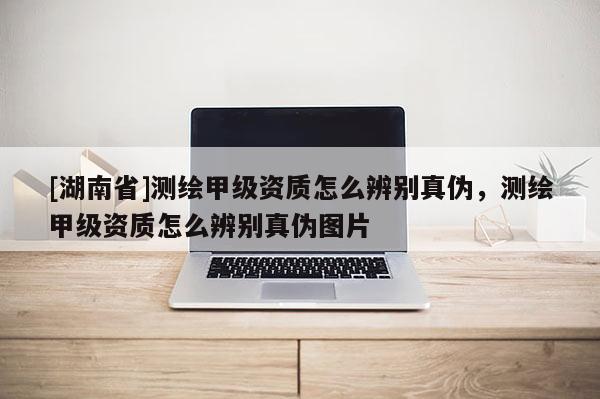 [湖南省]測(cè)繪甲級(jí)資質(zhì)怎么辨別真?zhèn)?，測(cè)繪甲級(jí)資質(zhì)怎么辨別真?zhèn)螆D片