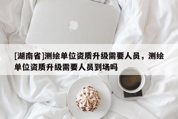[湖南省]測繪單位資質(zhì)升級需要人員，測繪單位資質(zhì)升級需要人員到場嗎
