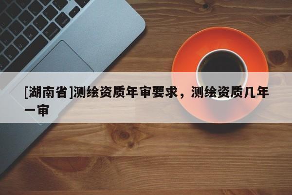 [湖南省]測(cè)繪資質(zhì)年審要求，測(cè)繪資質(zhì)幾年一審
