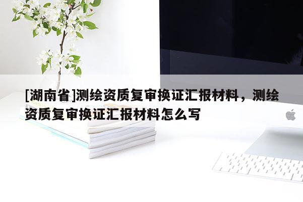 [湖南省]測繪資質(zhì)復審換證匯報材料，測繪資質(zhì)復審換證匯報材料怎么寫