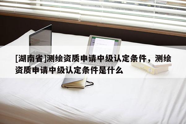 [湖南省]測繪資質(zhì)申請中級認(rèn)定條件，測繪資質(zhì)申請中級認(rèn)定條件是什么