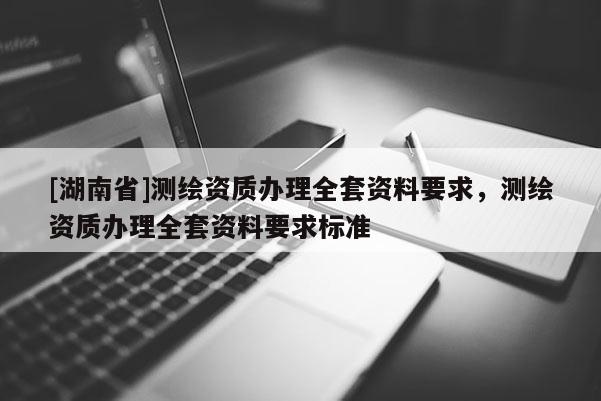 [湖南省]測(cè)繪資質(zhì)辦理全套資料要求，測(cè)繪資質(zhì)辦理全套資料要求標(biāo)準(zhǔn)