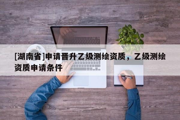 [湖南省]申請(qǐng)晉升乙級(jí)測(cè)繪資質(zhì)，乙級(jí)測(cè)繪資質(zhì)申請(qǐng)條件