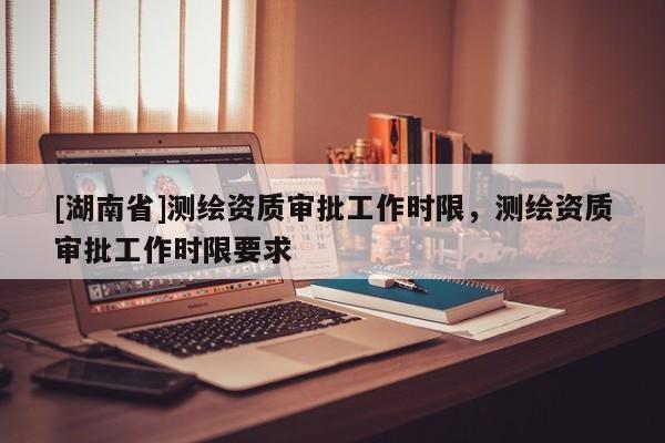 [湖南省]測繪資質審批工作時限，測繪資質審批工作時限要求