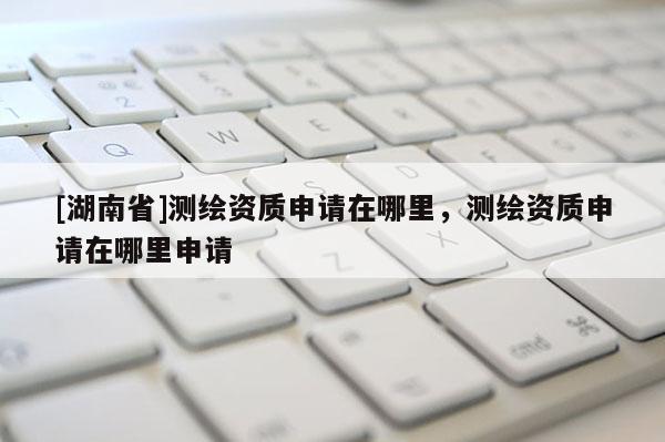[湖南省]測(cè)繪資質(zhì)申請(qǐng)?jiān)谀睦?，測(cè)繪資質(zhì)申請(qǐng)?jiān)谀睦锷暾?qǐng)