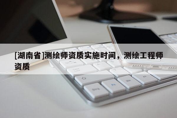 [湖南省]測(cè)繪師資質(zhì)實(shí)施時(shí)間，測(cè)繪工程師資質(zhì)