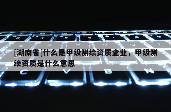 [湖南省]什么是甲級(jí)測(cè)繪資質(zhì)企業(yè)，甲級(jí)測(cè)繪資質(zhì)是什么意思