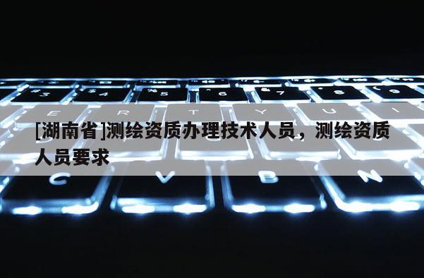 [湖南省]測繪資質(zhì)辦理技術(shù)人員，測繪資質(zhì)人員要求