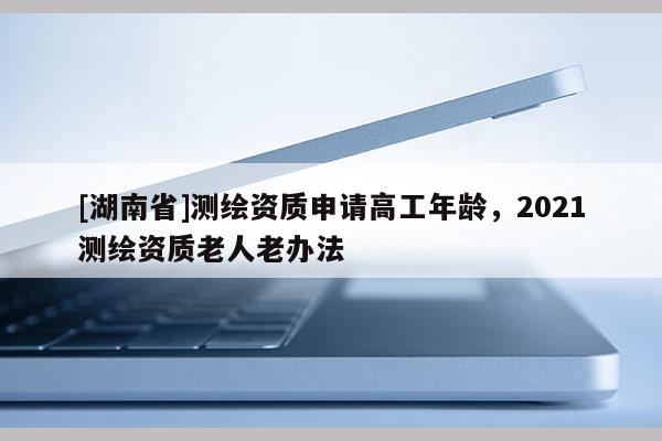 [湖南省]測(cè)繪資質(zhì)申請(qǐng)高工年齡，2021測(cè)繪資質(zhì)老人老辦法