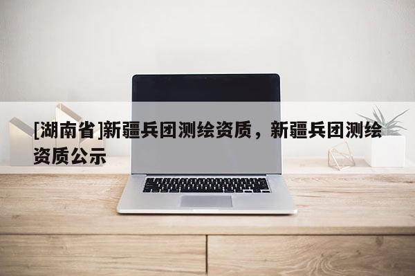 [湖南省]新疆兵團(tuán)測(cè)繪資質(zhì)，新疆兵團(tuán)測(cè)繪資質(zhì)公示