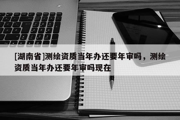 [湖南省]測繪資質(zhì)當(dāng)年辦還要年審嗎，測繪資質(zhì)當(dāng)年辦還要年審嗎現(xiàn)在