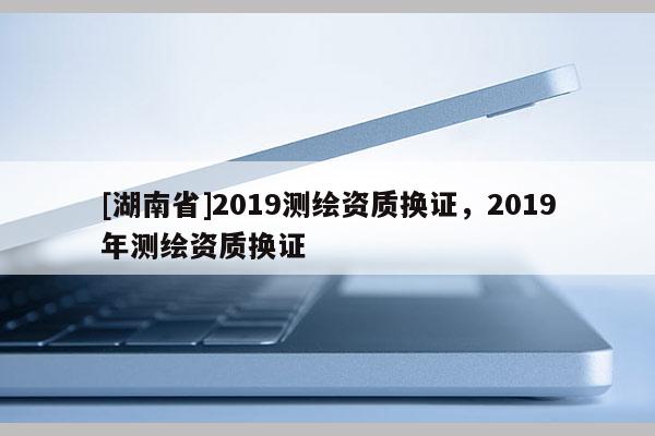 [湖南省]2019測(cè)繪資質(zhì)換證，2019年測(cè)繪資質(zhì)換證