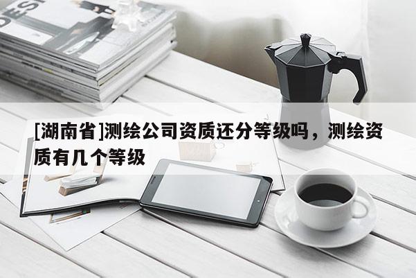 [湖南省]測(cè)繪公司資質(zhì)還分等級(jí)嗎，測(cè)繪資質(zhì)有幾個(gè)等級(jí)