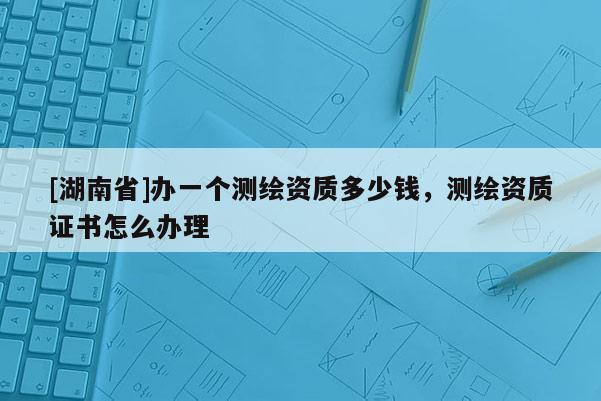 [湖南省]辦一個測繪資質(zhì)多少錢，測繪資質(zhì)證書怎么辦理