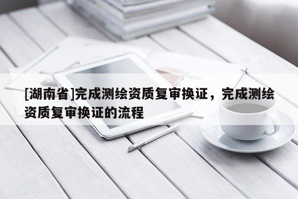 [湖南省]完成測繪資質(zhì)復審換證，完成測繪資質(zhì)復審換證的流程