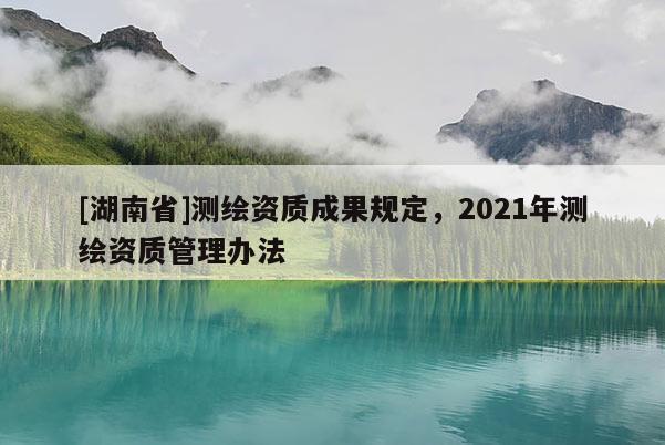 [湖南省]測繪資質(zhì)成果規(guī)定，2021年測繪資質(zhì)管理辦法