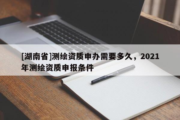 [湖南省]測(cè)繪資質(zhì)申辦需要多久，2021年測(cè)繪資質(zhì)申報(bào)條件