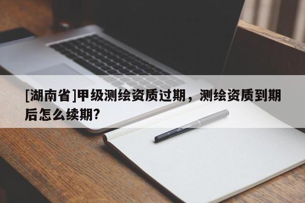[湖南省]甲級(jí)測(cè)繪資質(zhì)過期，測(cè)繪資質(zhì)到期后怎么續(xù)期?