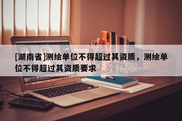 [湖南省]測繪單位不得超過其資質(zhì)，測繪單位不得超過其資質(zhì)要求