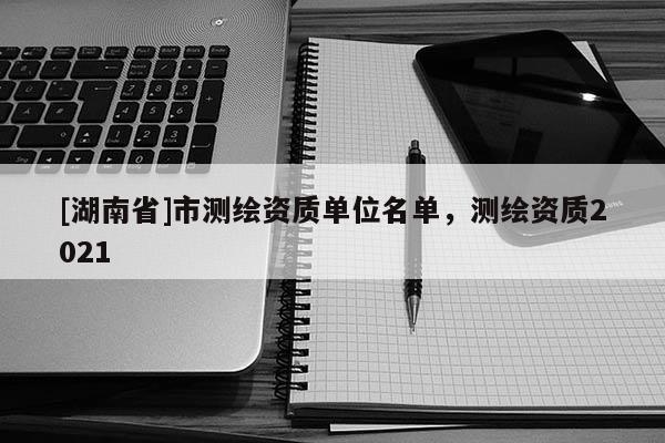 [湖南省]市測繪資質單位名單，測繪資質2021