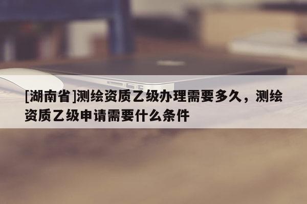 [湖南省]測(cè)繪資質(zhì)乙級(jí)辦理需要多久，測(cè)繪資質(zhì)乙級(jí)申請(qǐng)需要什么條件