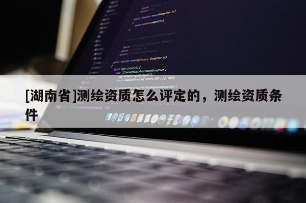 [湖南省]測繪資質(zhì)怎么評定的，測繪資質(zhì)條件