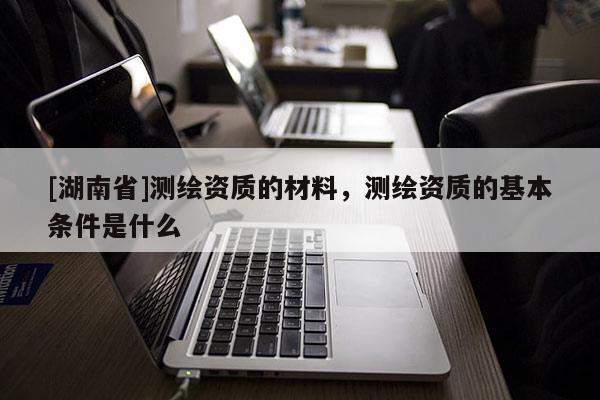 [湖南省]測繪資質(zhì)的材料，測繪資質(zhì)的基本條件是什么