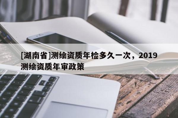 [湖南省]測(cè)繪資質(zhì)年檢多久一次，2019測(cè)繪資質(zhì)年審政策