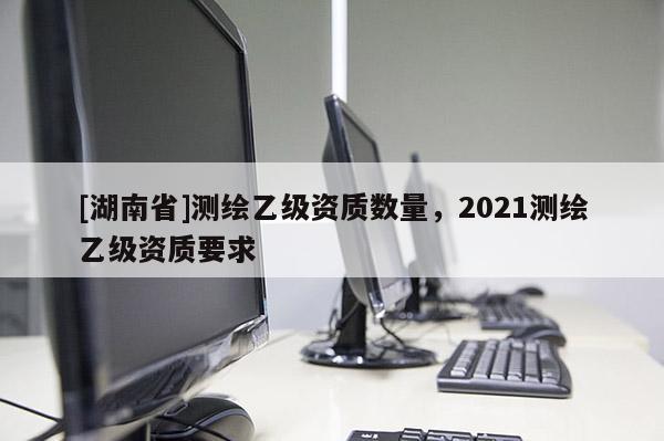[湖南省]測繪乙級資質(zhì)數(shù)量，2021測繪乙級資質(zhì)要求