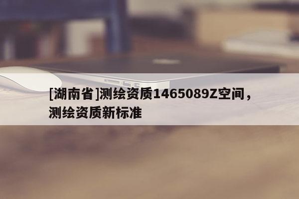 [湖南省]測(cè)繪資質(zhì)1465089Z空間，測(cè)繪資質(zhì)新標(biāo)準(zhǔn)