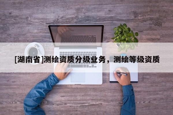 [湖南省]測繪資質(zhì)分級業(yè)務(wù)，測繪等級資質(zhì)