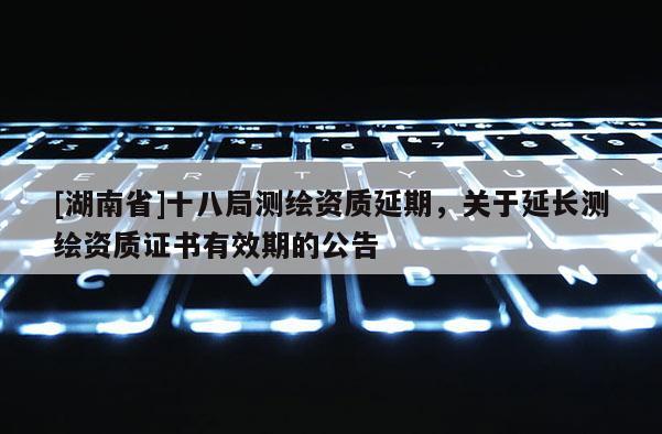 [湖南省]十八局測繪資質(zhì)延期，關(guān)于延長測繪資質(zhì)證書有效期的公告