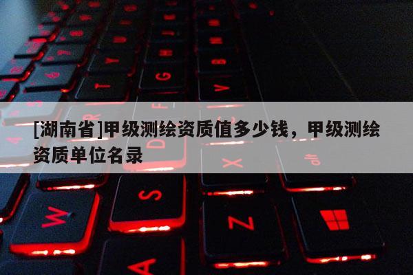 [湖南省]甲級測繪資質(zhì)值多少錢，甲級測繪資質(zhì)單位名錄
