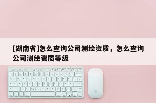 [湖南省]怎么查詢公司測繪資質(zhì)，怎么查詢公司測繪資質(zhì)等級