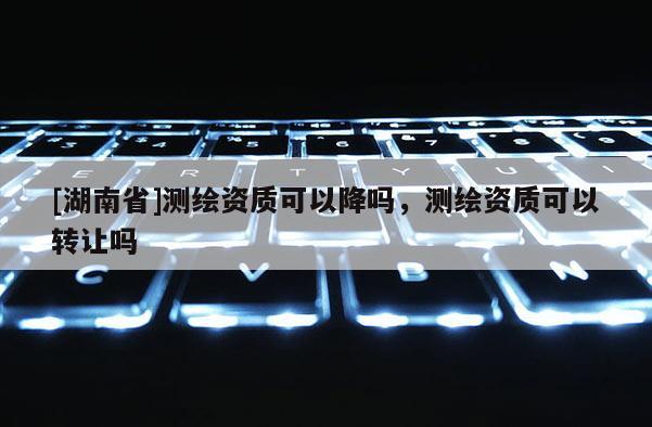 [湖南省]測繪資質可以降嗎，測繪資質可以轉讓嗎