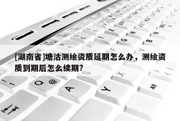[湖南省]塘沽測繪資質延期怎么辦，測繪資質到期后怎么續(xù)期?