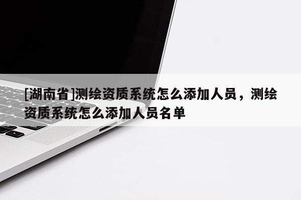 [湖南省]測(cè)繪資質(zhì)系統(tǒng)怎么添加人員，測(cè)繪資質(zhì)系統(tǒng)怎么添加人員名單