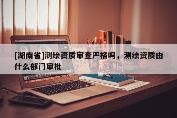 [湖南省]測繪資質(zhì)審查嚴(yán)格嗎，測繪資質(zhì)由什么部門審批
