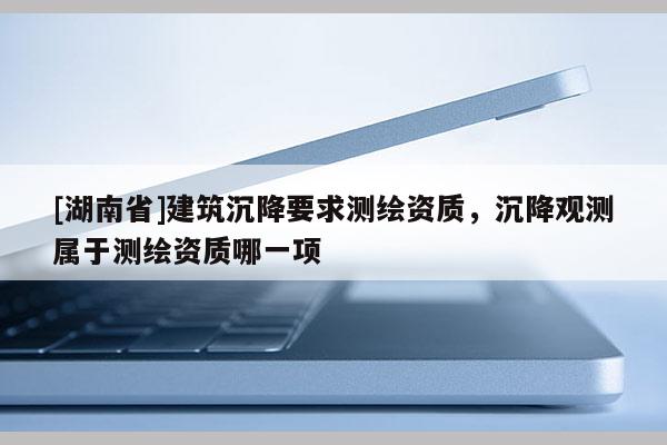 [湖南省]建筑沉降要求測繪資質(zhì)，沉降觀測屬于測繪資質(zhì)哪一項